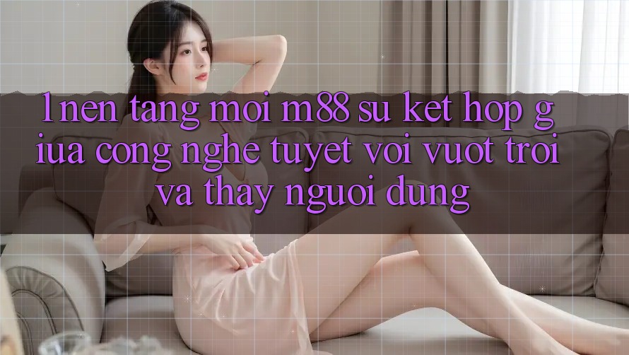 1. Nền Tảng Mới M88: Sự Kết Hợp Giữa Công Nghệ Tuyệt vời vượt trội Và Thấy Người Dùng 1. Nền Tảng Mới M88: Sự Kết Hợp Giữa Công Nghệ Tuyệt vời vượt trội Và Thấy Người Dùng