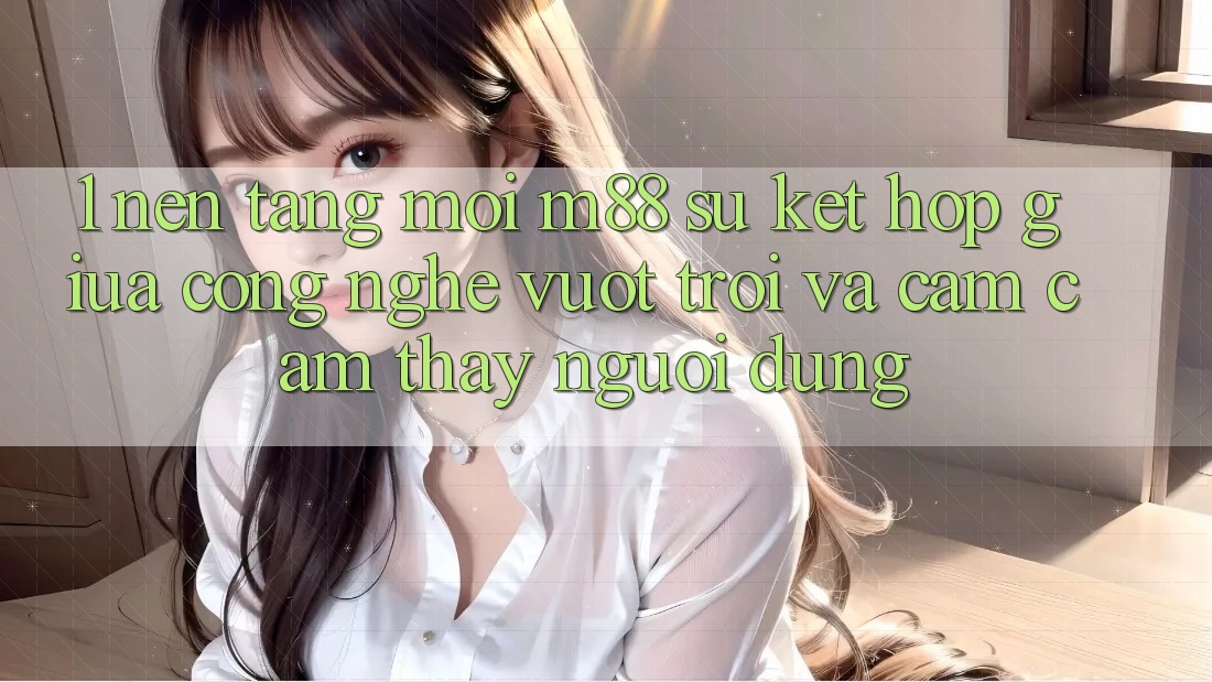 1. Nền Tảng Mới M88: Sự Kết Hợp Giữa Công Nghệ Vượt Trội Và Cảm cảm thấy Người Dùng