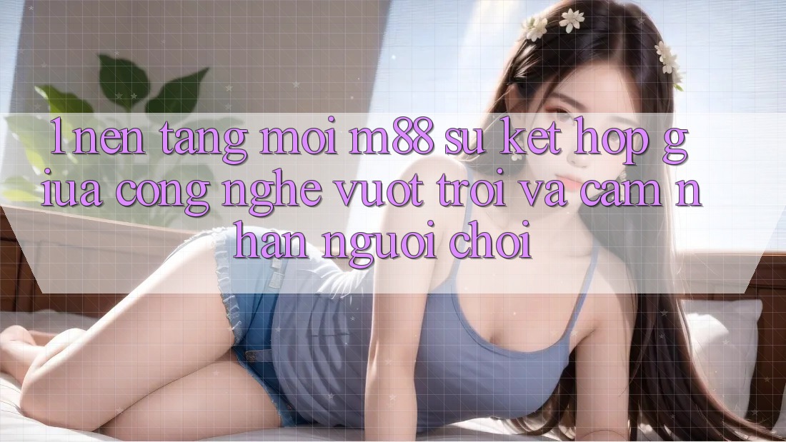 1. Nền Tảng Mới M88: Sự Kết Hợp Giữa Công Nghệ Vượt Trội Và Cảm nhận Người chơi 1. Nền Tảng Mới M88: Sự Kết Hợp Giữa Công Nghệ Vượt Trội Và Cảm nhận Người chơi