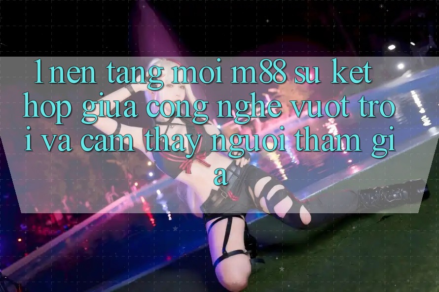 1. Nền Tảng Mới M88: Sự Kết Hợp Giữa Công Nghệ Vượt Trội Và Cảm thấy Người tham gia