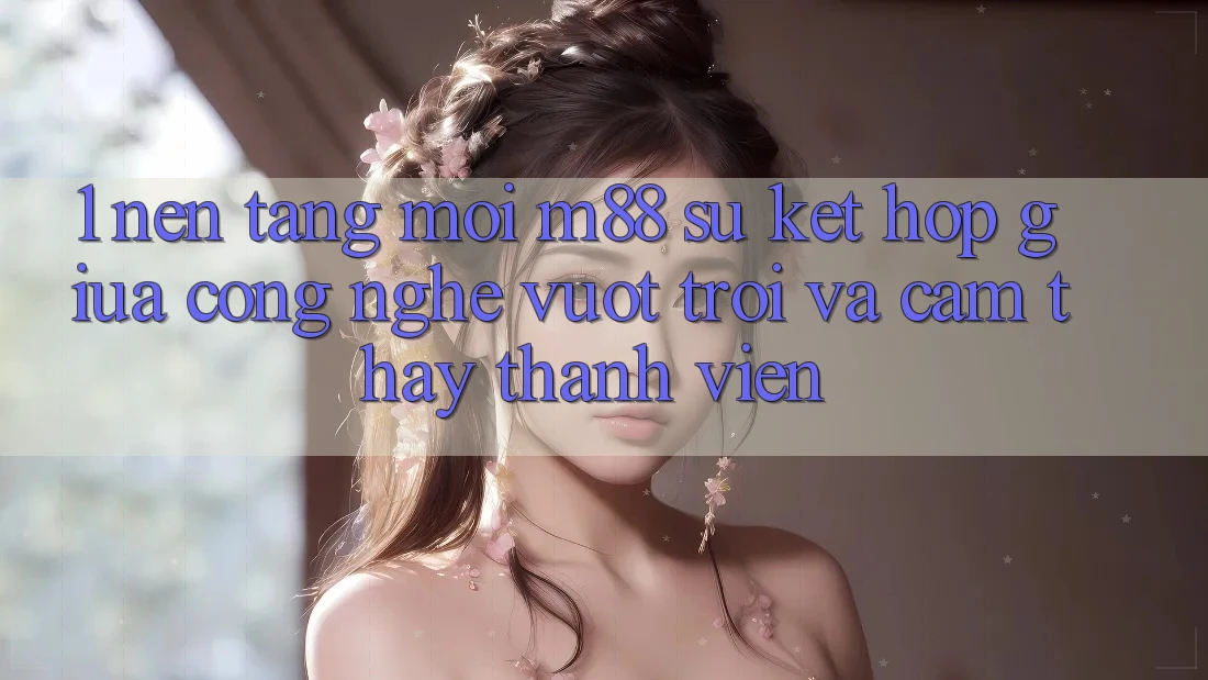 1. Nền Tảng Mới M88: Sự Kết Hợp Giữa Công Nghệ Vượt Trội Và Cảm thấy Thành viên