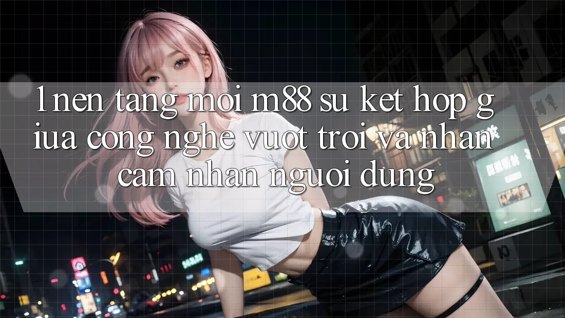 1. Nền Tảng Mới M88: Sự Kết Hợp Giữa Công Nghệ Vượt Trội Và Nhận cảm nhận Người Dùng 1. Nền Tảng Mới M88: Sự Kết Hợp Giữa Công Nghệ Vượt Trội Và Nhận cảm nhận Người Dùng