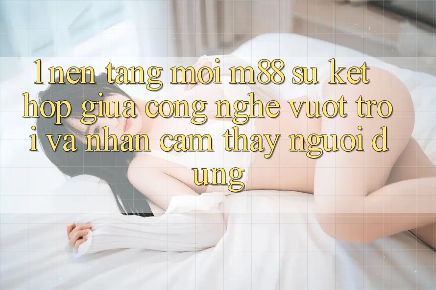 1. Nền Tảng Mới M88: Sự Kết Hợp Giữa Công Nghệ Vượt Trội Và Nhận cảm thấy Người Dùng