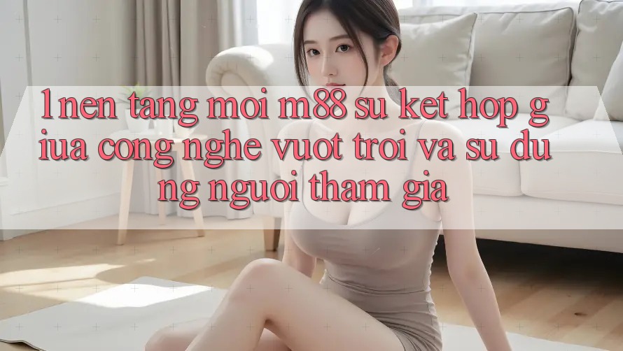 1. Nền Tảng Mới M88: Sự Kết Hợp Giữa Công Nghệ Vượt Trội Và Sử dụng Người tham gia 1. Nền Tảng Mới M88: Sự Kết Hợp Giữa Công Nghệ Vượt Trội Và Sử dụng Người tham gia