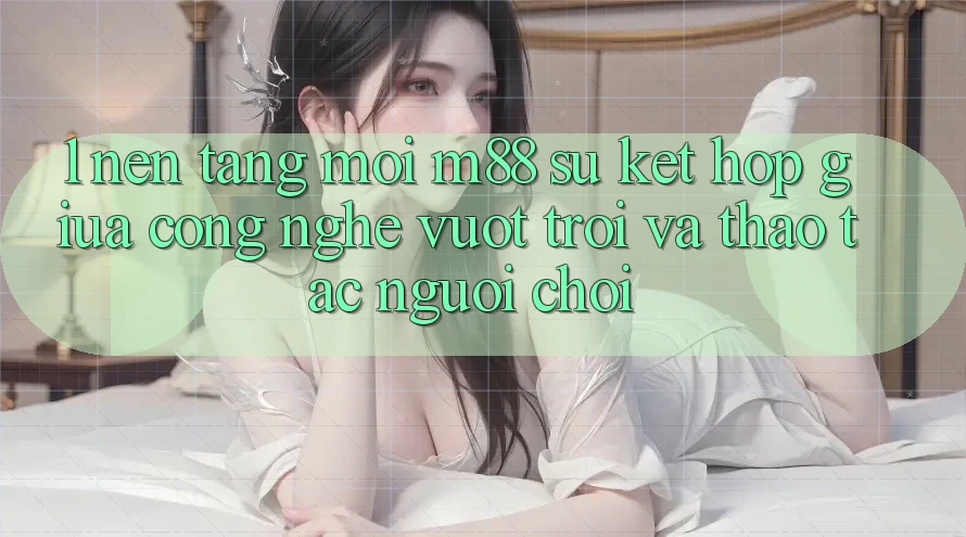 1. Nền Tảng Mới M88: Sự Kết Hợp Giữa Công Nghệ Vượt Trội Và Thao tác Người chơi