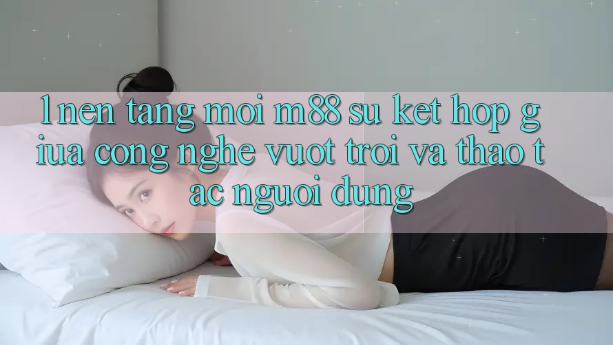 1. Nền Tảng Mới M88: Sự Kết Hợp Giữa Công Nghệ Vượt Trội Và Thao tác Người Dùng 1. Nền Tảng Mới M88: Sự Kết Hợp Giữa Công Nghệ Vượt Trội Và Thao tác Người Dùng