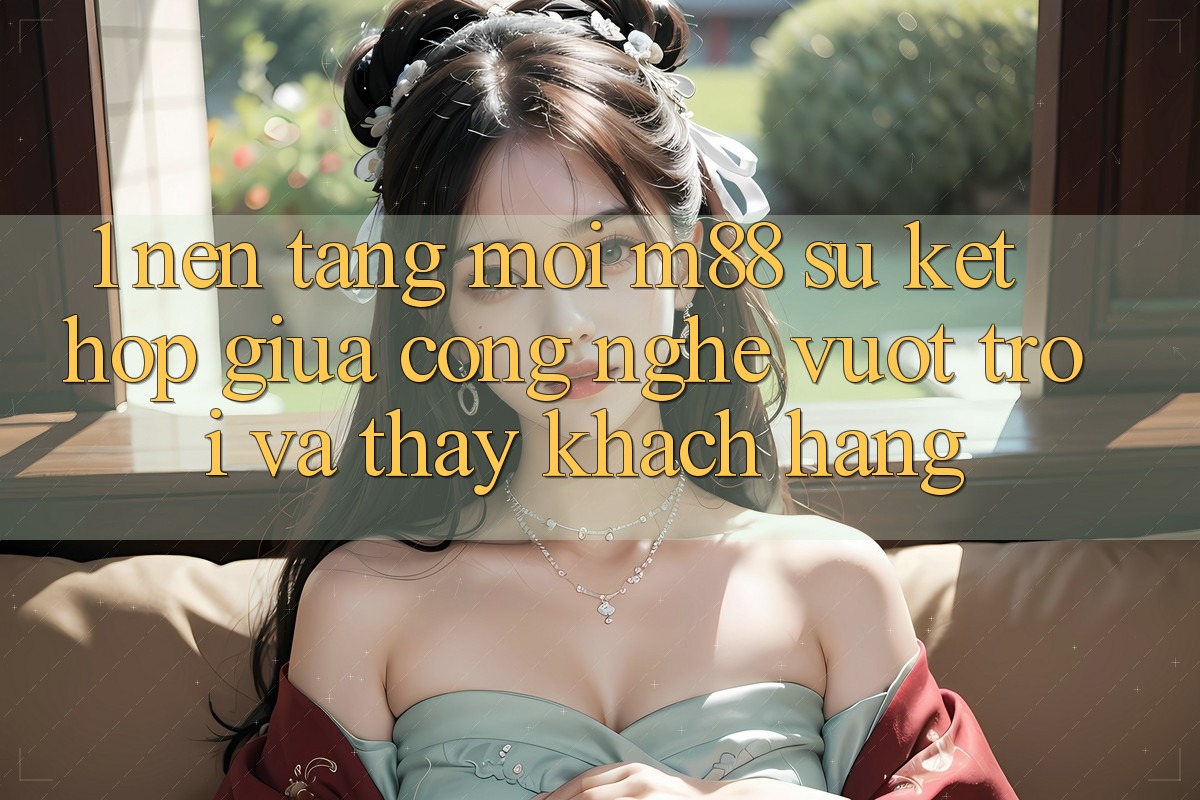 1. Nền Tảng Mới M88: Sự Kết Hợp Giữa Công Nghệ Vượt Trội Và Thấy Khách hàng