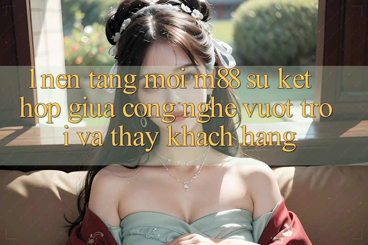 1. Nền Tảng Mới M88: Sự Kết Hợp Giữa Công Nghệ Vượt Trội Và Thấy Khách hàng