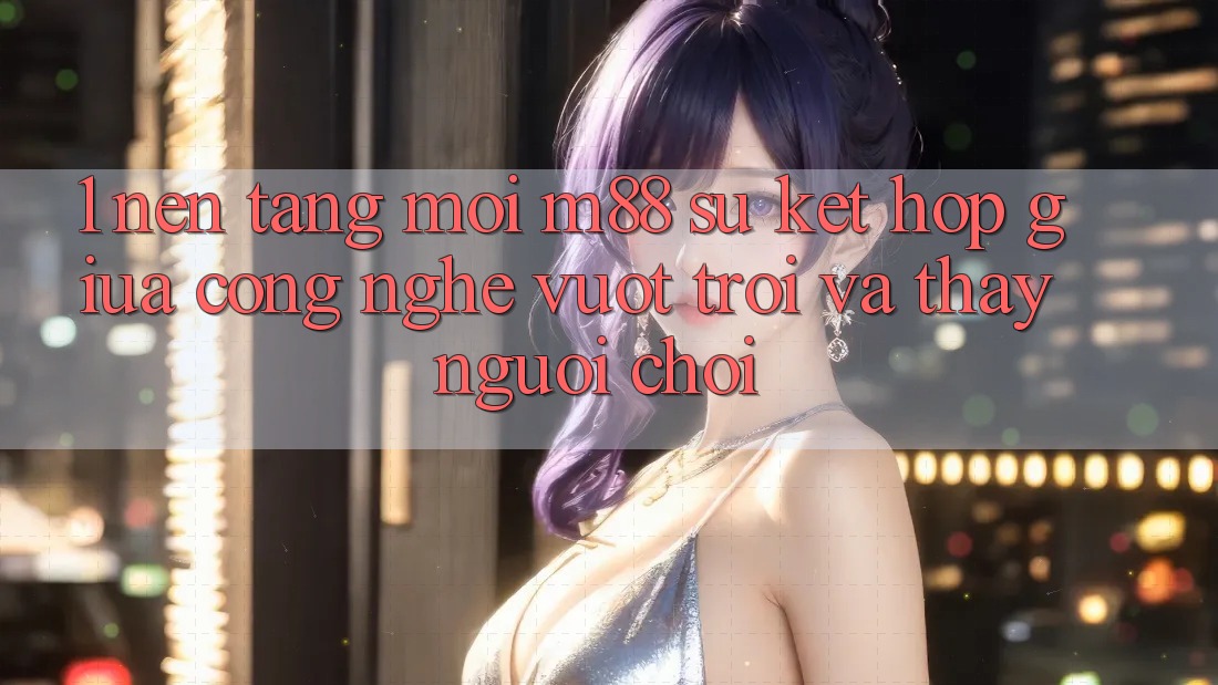 1. Nền Tảng Mới M88: Sự Kết Hợp Giữa Công Nghệ Vượt Trội Và Thấy Người chơi