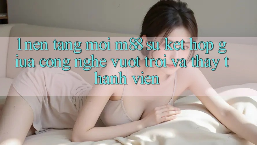 1. Nền Tảng Mới M88: Sự Kết Hợp Giữa Công Nghệ Vượt Trội Và Thấy Thành viên 1. Nền Tảng Mới M88: Sự Kết Hợp Giữa Công Nghệ Vượt Trội Và Thấy Thành viên