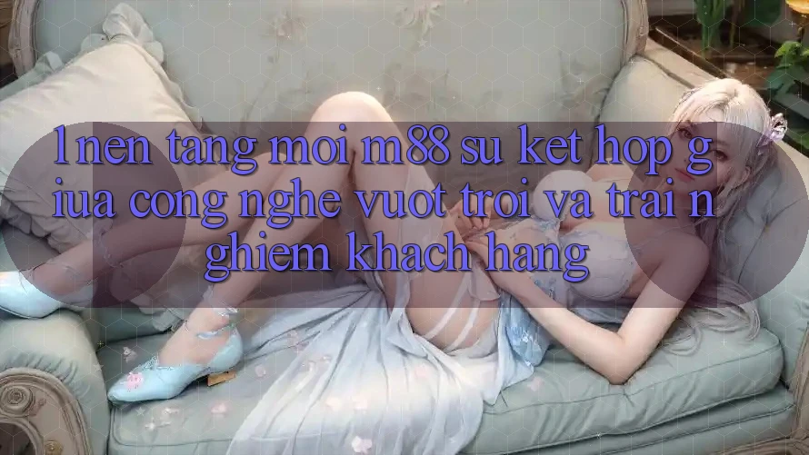1. Nền Tảng Mới M88: Sự Kết Hợp Giữa Công Nghệ Vượt trội Và Trải Nghiệm Khách hàng 1. Nền Tảng Mới M88: Sự Kết Hợp Giữa Công Nghệ Vượt trội Và Trải Nghiệm Khách hàng