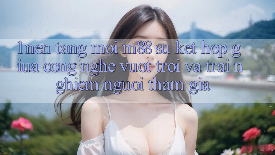 1. Nền Tảng Mới M88: Sự Kết Hợp Giữa Công Nghệ Vượt Trội Và Trải Nghiệm Người tham gia