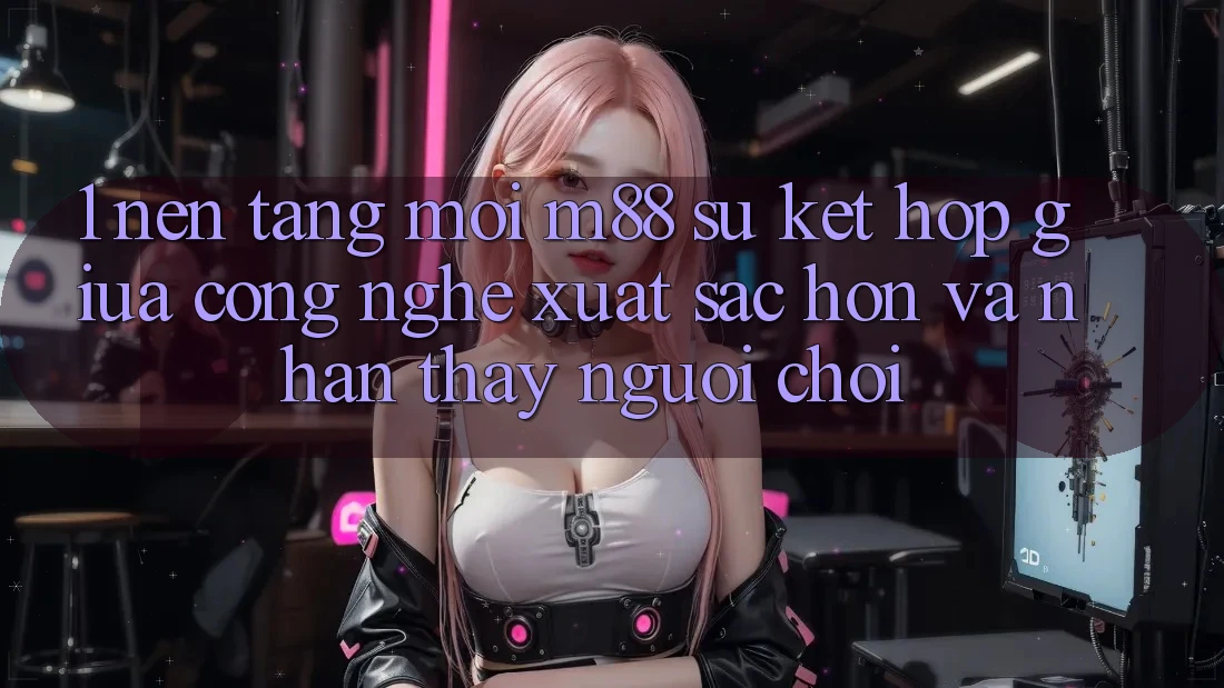 1. Nền Tảng Mới M88: Sự Kết Hợp Giữa Công Nghệ Xuất sắc hơn Và Nhận thấy Người chơi 1. Nền Tảng Mới M88: Sự Kết Hợp Giữa Công Nghệ Xuất sắc hơn Và Nhận thấy Người chơi