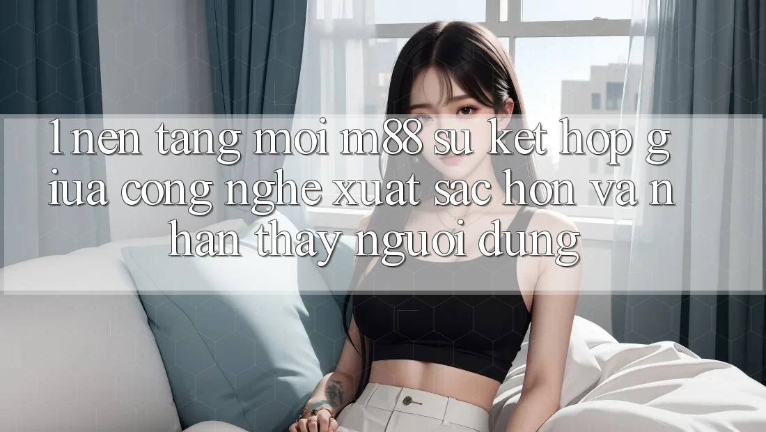 1. Nền Tảng Mới M88: Sự Kết hợp Giữa Công Nghệ Xuất sắc hơn Và Nhận thấy Người Dùng 1. Nền Tảng Mới M88: Sự Kết hợp Giữa Công Nghệ Xuất sắc hơn Và Nhận thấy Người Dùng