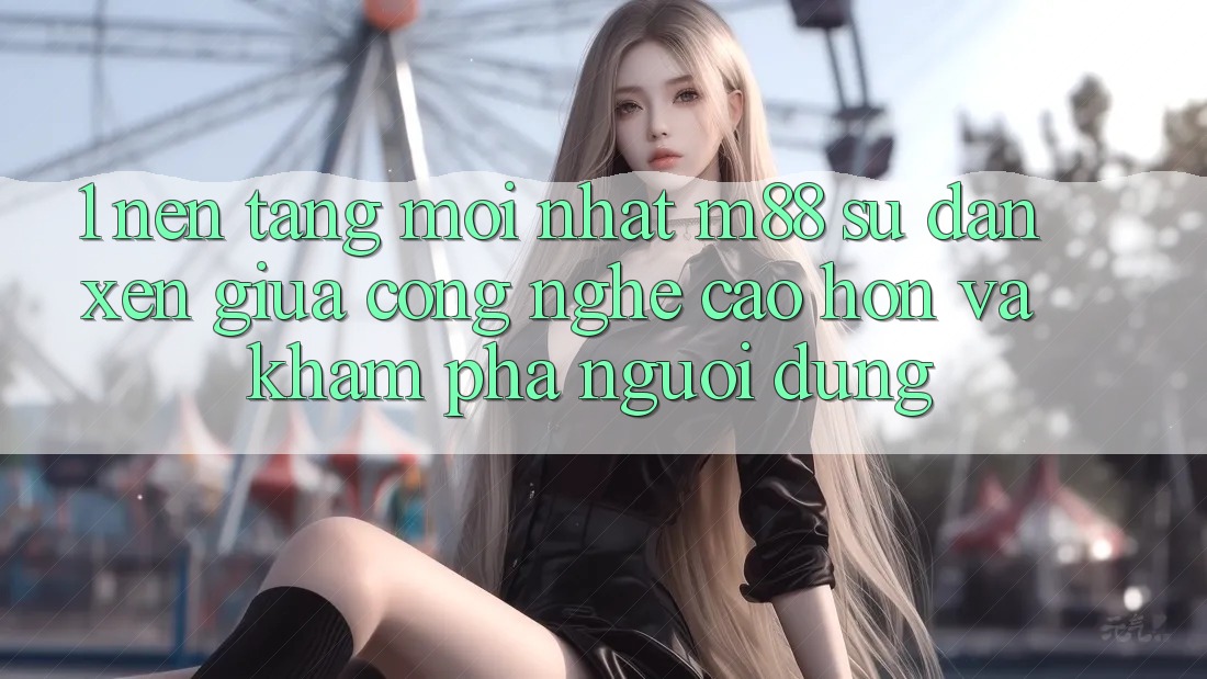 1. Nền Tảng Mới nhất M88: Sự Đan xen Giữa Công Nghệ Cao hơn Và Khám phá Người Dùng