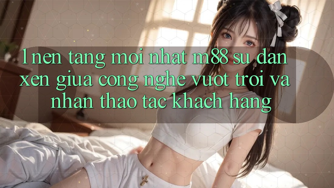1. Nền Tảng Mới nhất M88: Sự Đan xen Giữa Công Nghệ Vượt Trội Và Nhận thao tác Khách hàng 1. Nền Tảng Mới nhất M88: Sự Đan xen Giữa Công Nghệ Vượt Trội Và Nhận thao tác Khách hàng