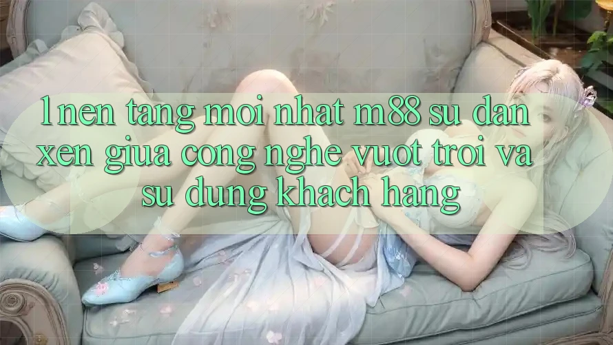 1. Nền Tảng Mới nhất M88: Sự Đan xen Giữa Công Nghệ Vượt Trội Và Sử dụng Khách hàng