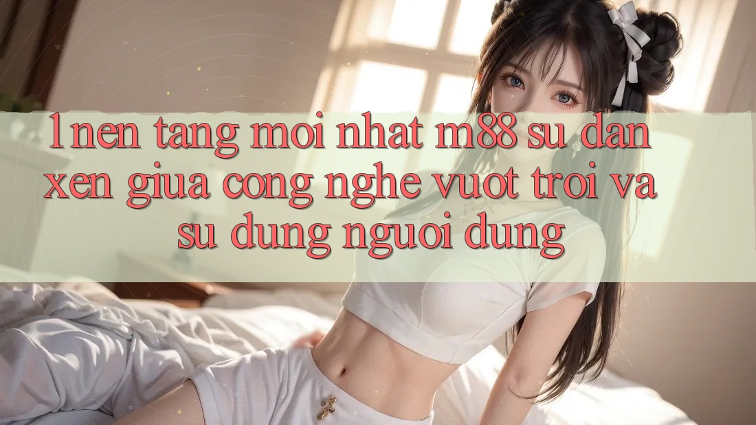 1. Nền Tảng Mới nhất M88: Sự Đan xen Giữa Công Nghệ Vượt Trội Và Sử dụng Người Dùng