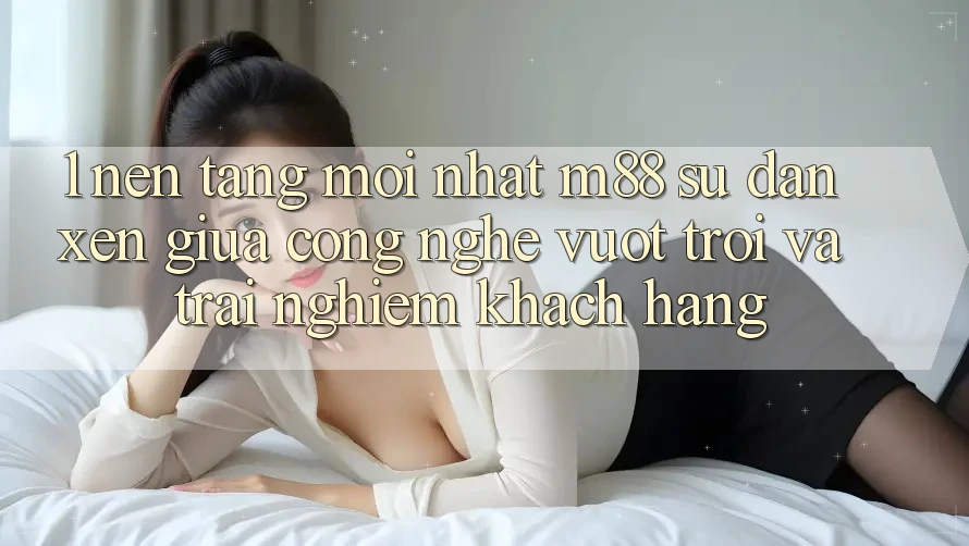 1. Nền Tảng Mới nhất M88: Sự Đan xen Giữa Công Nghệ Vượt Trội Và Trải Nghiệm Khách hàng