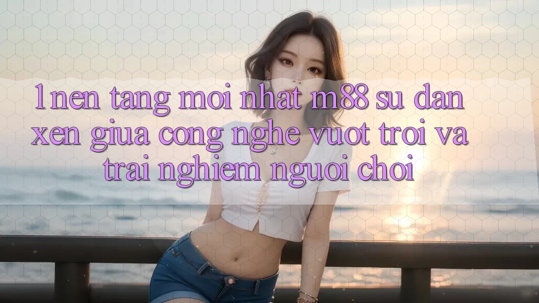 1. Nền Tảng Mới nhất M88: Sự Đan xen Giữa Công Nghệ Vượt Trội Và Trải Nghiệm Người chơi 1. Nền Tảng Mới nhất M88: Sự Đan xen Giữa Công Nghệ Vượt Trội Và Trải Nghiệm Người chơi