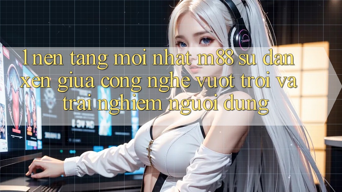 1. Nền Tảng Mới nhất M88: Sự Đan xen Giữa Công Nghệ Vượt Trội Và Trải nghiệm Người Dùng 1. Nền Tảng Mới nhất M88: Sự Đan xen Giữa Công Nghệ Vượt Trội Và Trải nghiệm Người Dùng