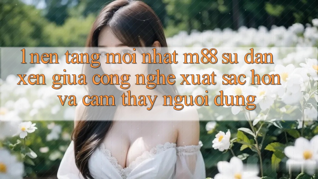 1. Nền Tảng Mới nhất M88: Sự Đan xen Giữa Công Nghệ Xuất sắc hơn Và Cảm thấy Người Dùng