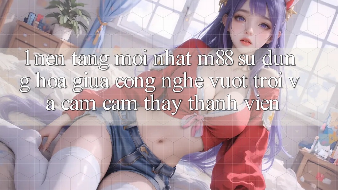 1. Nền Tảng Mới nhất M88: Sự Dung hòa Giữa Công Nghệ Vượt Trội Và Cảm cảm thấy Thành viên 1. Nền Tảng Mới nhất M88: Sự Dung hòa Giữa Công Nghệ Vượt Trội Và Cảm cảm thấy Thành viên