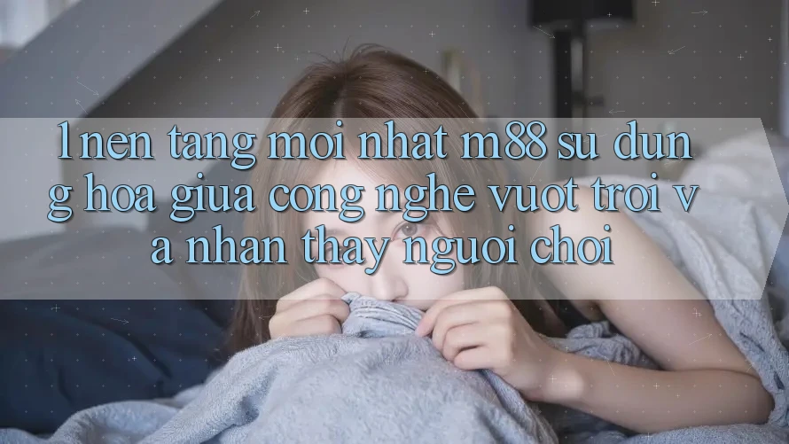 1. Nền Tảng Mới nhất M88: Sự Dung hòa Giữa Công Nghệ Vượt Trội Và Nhận thấy Người chơi 1. Nền Tảng Mới nhất M88: Sự Dung hòa Giữa Công Nghệ Vượt Trội Và Nhận thấy Người chơi
