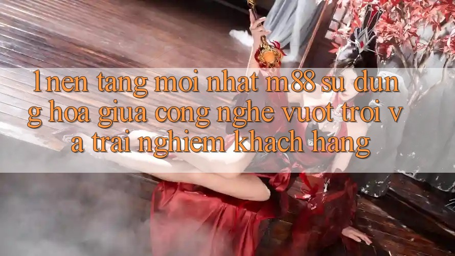 1. Nền Tảng Mới nhất M88: Sự Dung hòa Giữa Công Nghệ Vượt Trội Và Trải Nghiệm Khách hàng