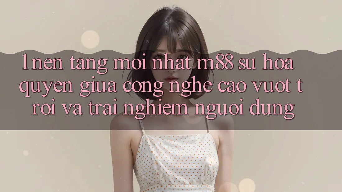 1. Nền Tảng Mới nhất M88: Sự Hòa quyện Giữa Công Nghệ Cao vượt trội Và Trải Nghiệm Người Dùng 1. Nền Tảng Mới nhất M88: Sự Hòa quyện Giữa Công Nghệ Cao vượt trội Và Trải Nghiệm Người Dùng