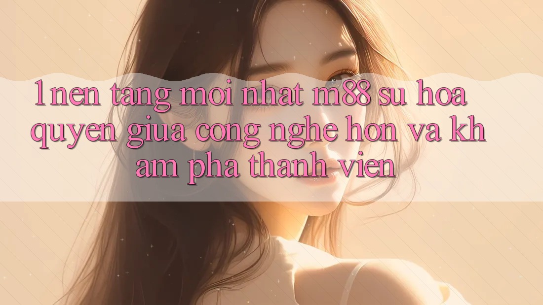 1. Nền Tảng Mới nhất M88: Sự Hòa quyện Giữa Công Nghệ Hơn Và Khám phá Thành viên