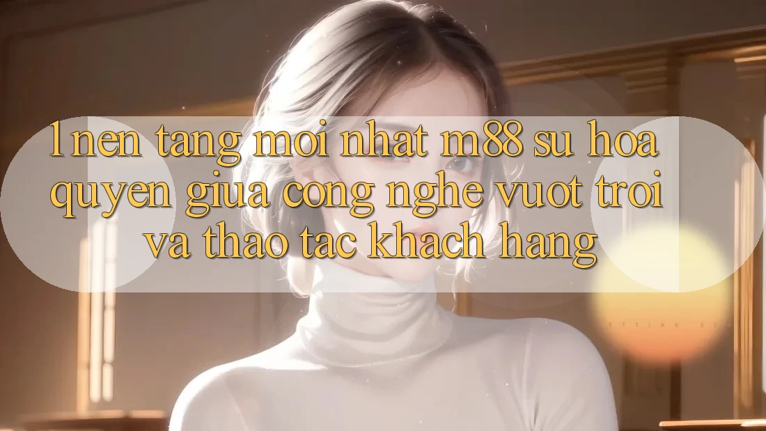 1. Nền Tảng Mới nhất M88: Sự Hòa quyện Giữa Công Nghệ Vượt Trội Và Thao tác Khách hàng