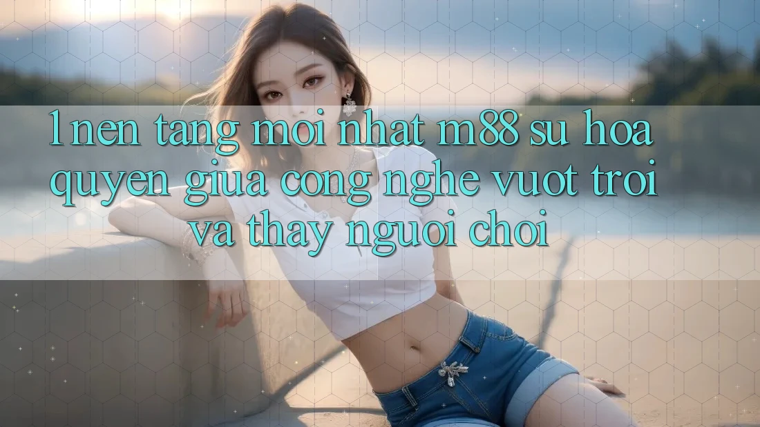 1. Nền Tảng Mới nhất M88: Sự Hòa quyện Giữa Công Nghệ Vượt Trội Và Thấy Người chơi 1. Nền Tảng Mới nhất M88: Sự Hòa quyện Giữa Công Nghệ Vượt Trội Và Thấy Người chơi