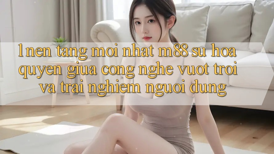 1. Nền Tảng Mới nhất M88: Sự Hòa quyện Giữa Công Nghệ Vượt Trội Và Trải Nghiệm Người Dùng 1. Nền Tảng Mới nhất M88: Sự Hòa quyện Giữa Công Nghệ Vượt Trội Và Trải Nghiệm Người Dùng