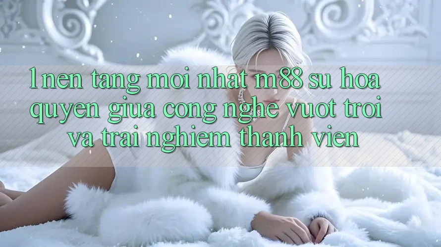 1. Nền tảng Mới nhất M88: Sự Hòa quyện Giữa Công Nghệ Vượt Trội Và Trải Nghiệm Thành viên