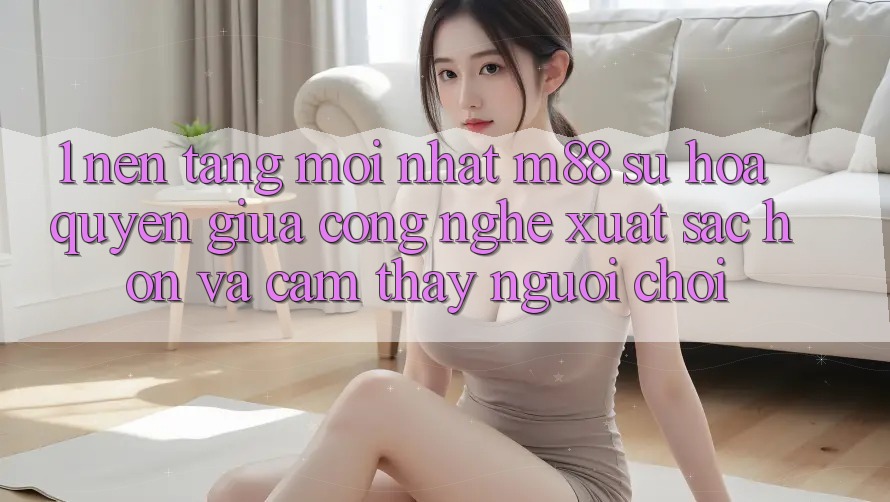 1. Nền Tảng Mới nhất M88: Sự Hòa quyện Giữa Công Nghệ Xuất sắc hơn Và Cảm thấy Người chơi