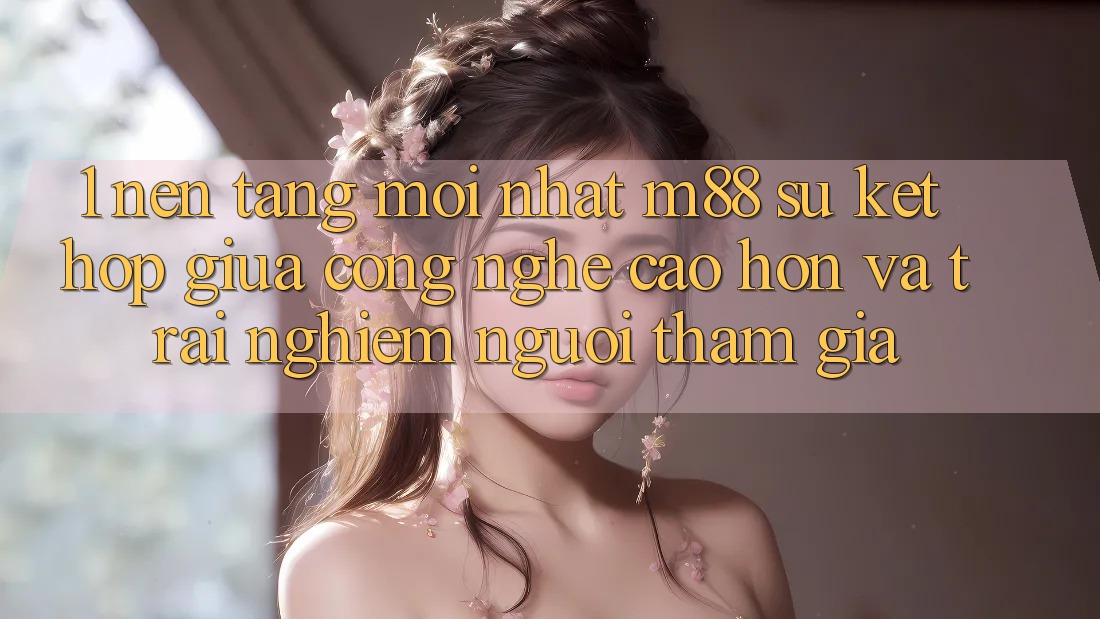 1. Nền Tảng Mới nhất M88: Sự Kết Hợp Giữa Công Nghệ Cao hơn Và Trải Nghiệm Người tham gia