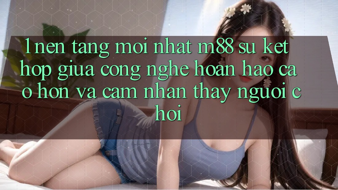 1. Nền Tảng Mới nhất M88: Sự Kết Hợp Giữa Công Nghệ Hoàn hảo cao hơn Và Cảm nhận thấy Người chơi 1. Nền Tảng Mới nhất M88: Sự Kết Hợp Giữa Công Nghệ Hoàn hảo cao hơn Và Cảm nhận thấy Người chơi