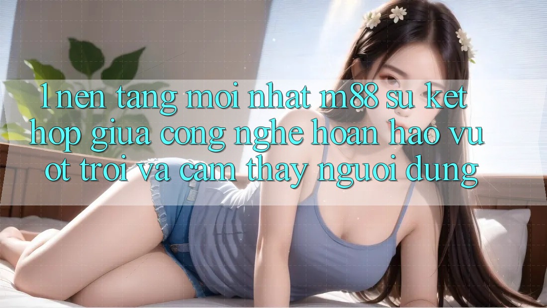 1. Nền Tảng Mới nhất M88: Sự Kết Hợp Giữa Công Nghệ Hoàn hảo vượt trội Và Cảm thấy Người Dùng