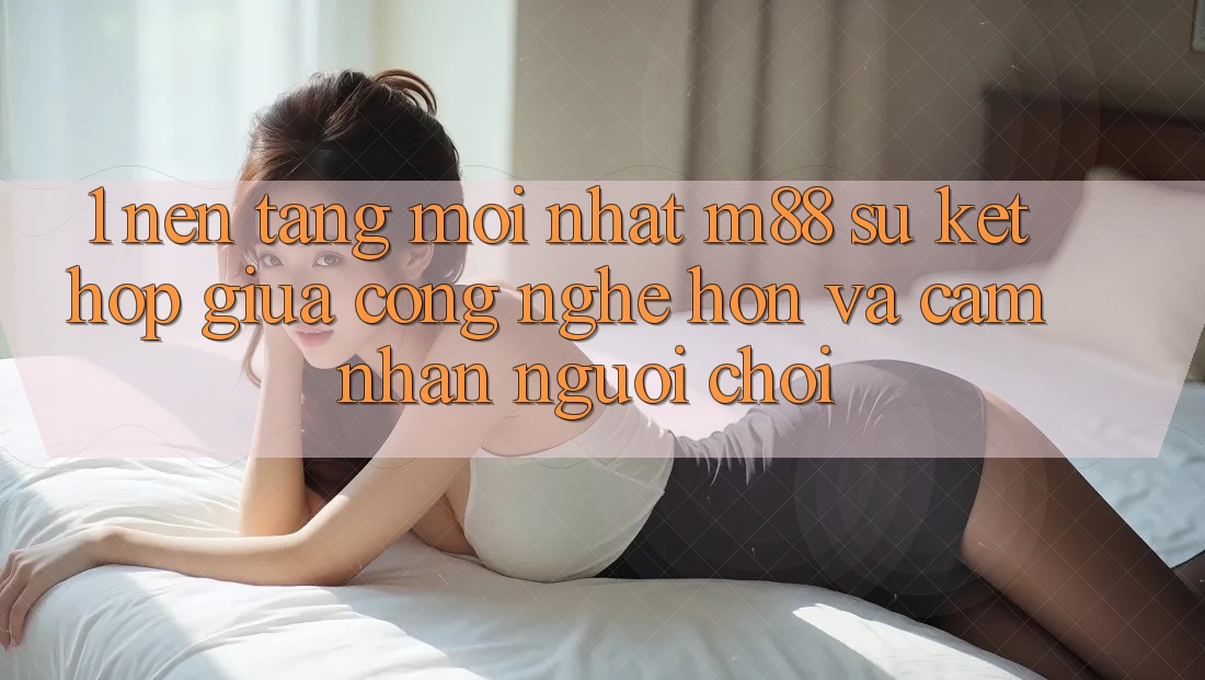 1. Nền Tảng Mới nhất M88: Sự Kết Hợp Giữa Công Nghệ Hơn Và Cảm nhận Người chơi