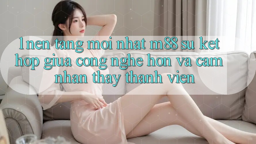 1. Nền Tảng Mới nhất M88: Sự Kết Hợp Giữa Công Nghệ Hơn Và Cảm nhận thấy Thành viên