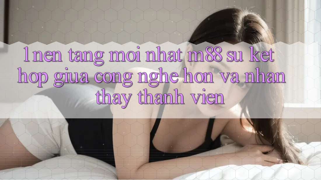 1. Nền Tảng Mới nhất M88: Sự Kết Hợp Giữa Công Nghệ Hơn Và Nhận thấy Thành viên