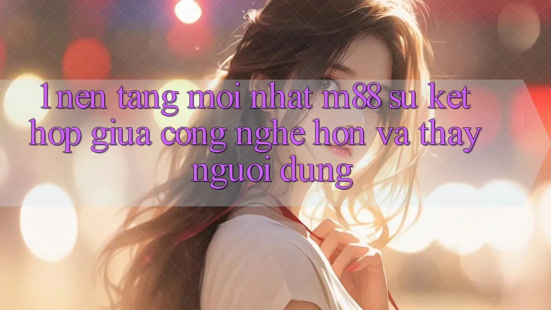 1. Nền Tảng Mới nhất M88: Sự Kết hợp Giữa Công Nghệ Hơn Và Thấy Người Dùng
