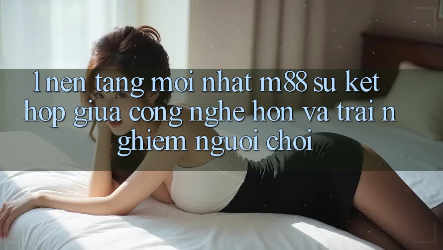 1. Nền Tảng Mới nhất M88: Sự Kết Hợp Giữa Công Nghệ Hơn Và Trải nghiệm Người chơi