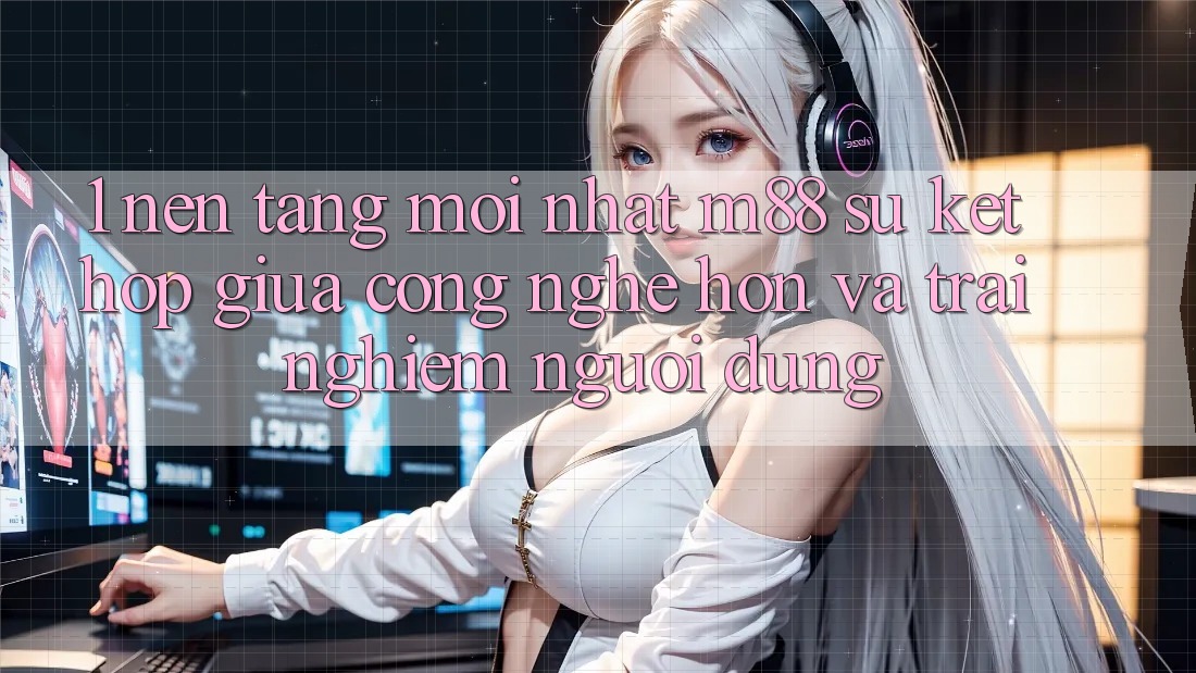 1. Nền Tảng Mới nhất M88: Sự Kết Hợp Giữa Công Nghệ Hơn Và Trải nghiệm Người Dùng 1. Nền Tảng Mới nhất M88: Sự Kết Hợp Giữa Công Nghệ Hơn Và Trải nghiệm Người Dùng