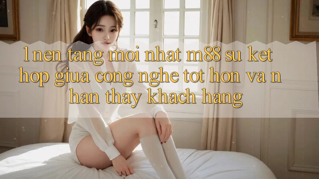 1. Nền Tảng Mới nhất M88: Sự Kết Hợp Giữa Công Nghệ Tốt hơn Và Nhận thấy Khách hàng
