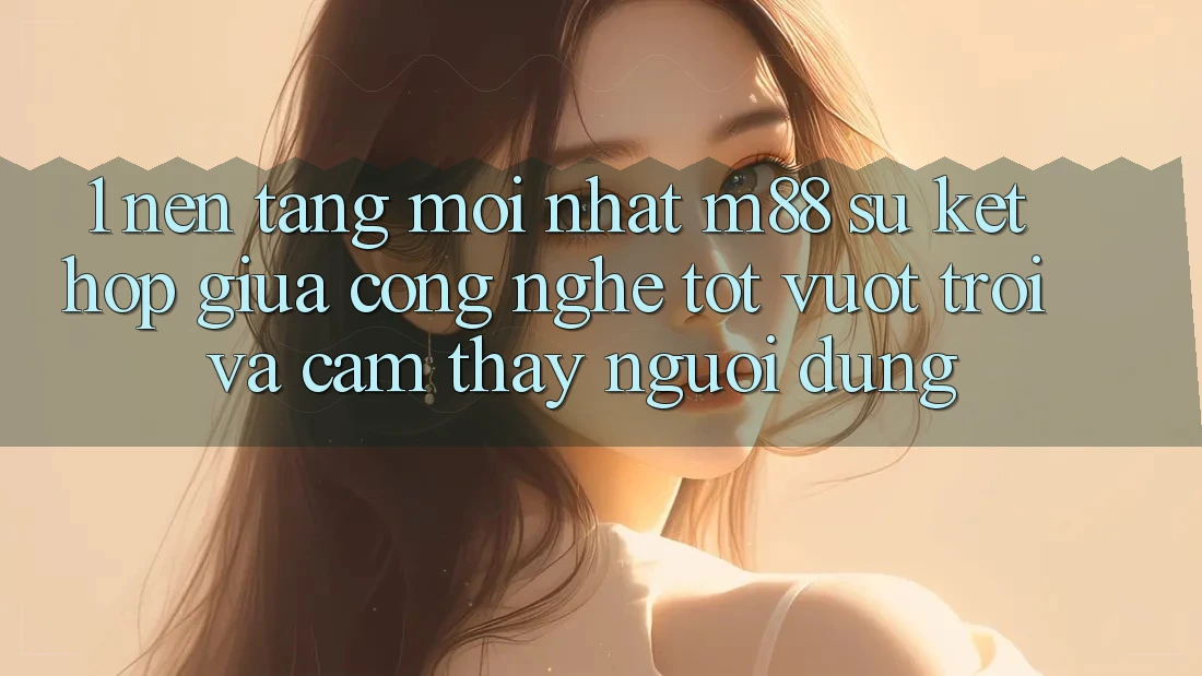 1. Nền Tảng Mới nhất M88: Sự Kết Hợp Giữa Công Nghệ Tốt vượt trội Và Cảm thấy Người Dùng 1. Nền Tảng Mới nhất M88: Sự Kết Hợp Giữa Công Nghệ Tốt vượt trội Và Cảm thấy Người Dùng