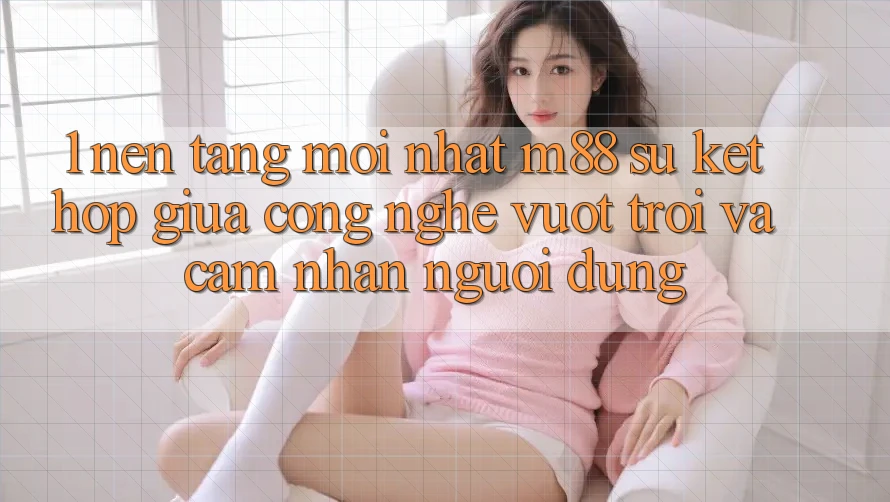 1. Nền Tảng Mới nhất M88: Sự Kết Hợp Giữa Công Nghệ Vượt Trội Và Cảm nhận Người Dùng 1. Nền Tảng Mới nhất M88: Sự Kết Hợp Giữa Công Nghệ Vượt Trội Và Cảm nhận Người Dùng