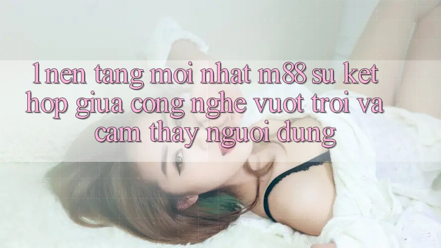 1. Nền Tảng Mới nhất M88: Sự Kết Hợp Giữa Công Nghệ Vượt Trội Và Cảm thấy Người Dùng 1. Nền Tảng Mới nhất M88: Sự Kết Hợp Giữa Công Nghệ Vượt Trội Và Cảm thấy Người Dùng