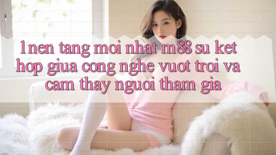 1. Nền Tảng Mới nhất M88: Sự Kết hợp Giữa Công Nghệ Vượt Trội Và Cảm thấy Người tham gia